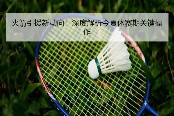火箭引援新动向：深度解析今夏休赛期关键操作